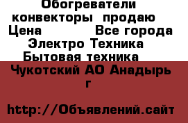 Обогреватели( конвекторы) продаю  › Цена ­ 2 200 - Все города Электро-Техника » Бытовая техника   . Чукотский АО,Анадырь г.